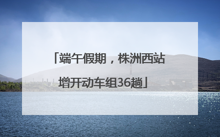 端午假期，株洲西站增开动车组36趟